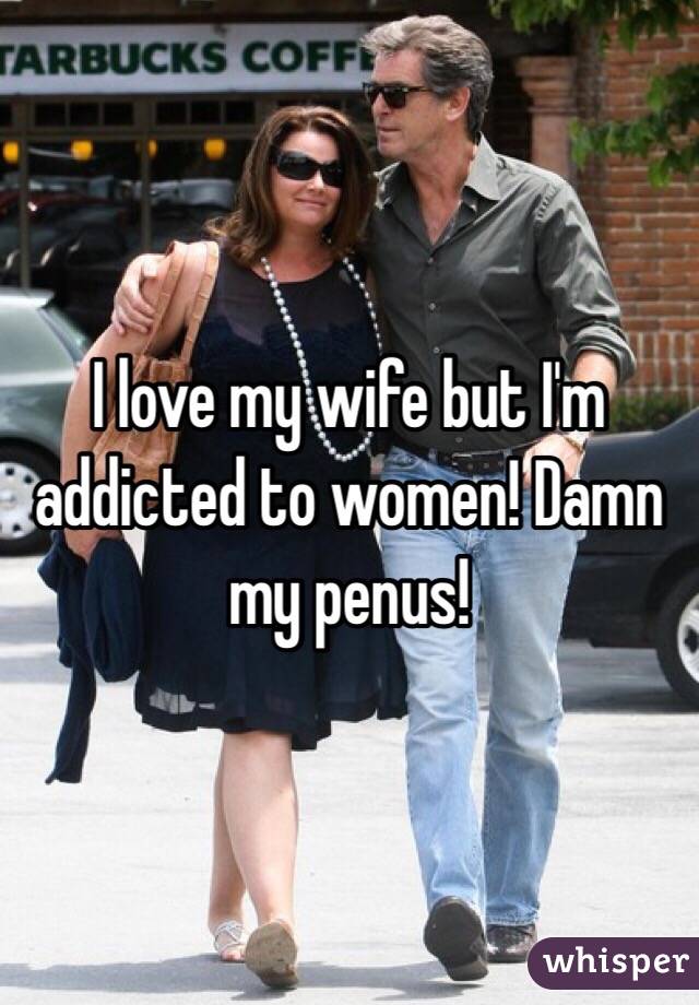 I love my wife but I'm  addicted to women! Damn my penus!