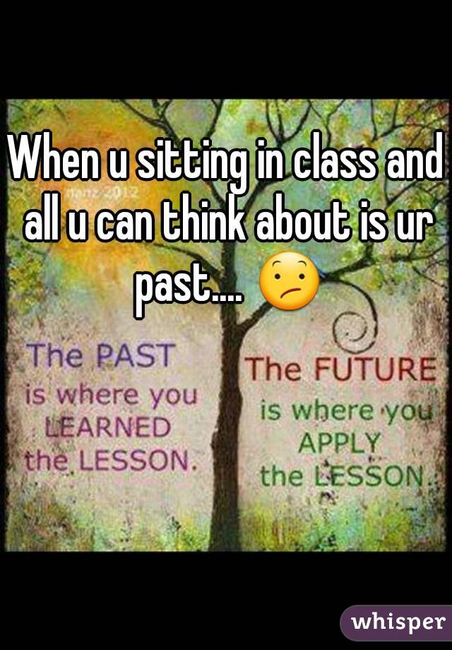 When u sitting in class and all u can think about is ur past.... 😕