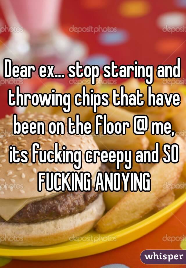Dear ex... stop staring and throwing chips that have been on the floor @ me, its fucking creepy and SO FUCKING ANOYING