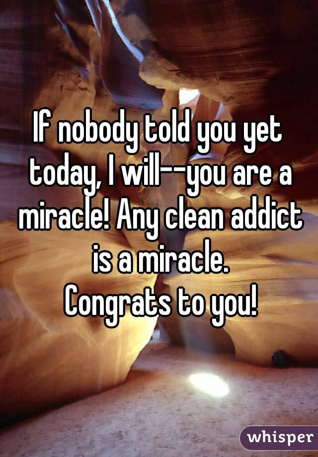 If nobody told you yet today, I will--you are a miracle! Any clean addict is a miracle.
 Congrats to you!