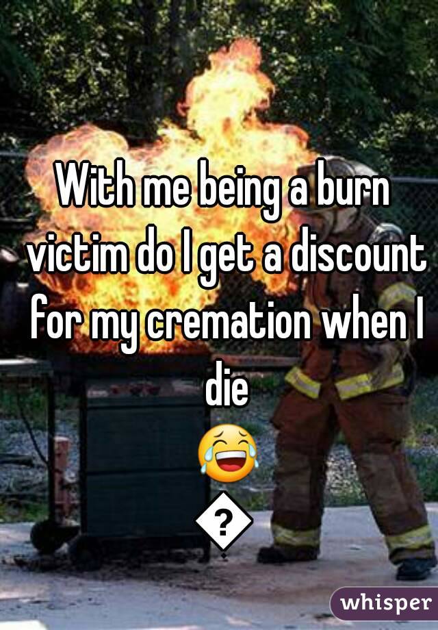 With me being a burn victim do I get a discount for my cremation when I die 😂😂