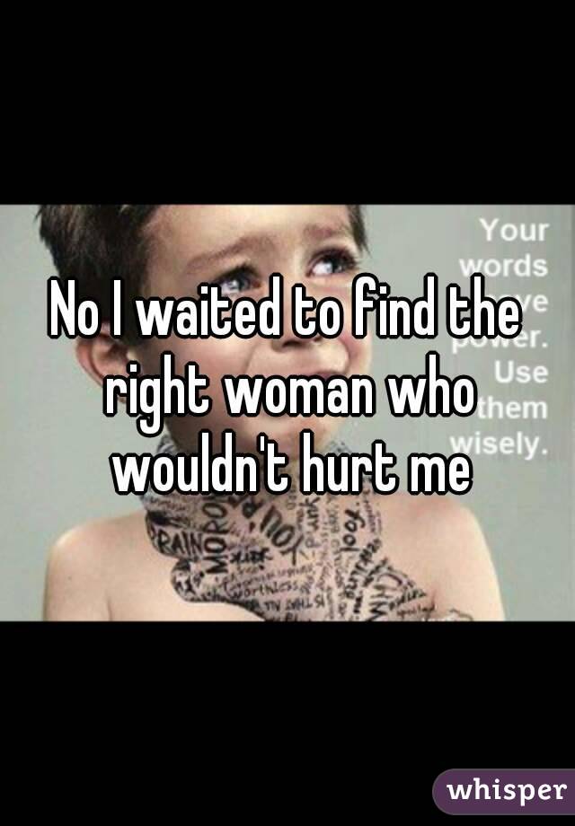 No I waited to find the right woman who wouldn't hurt me