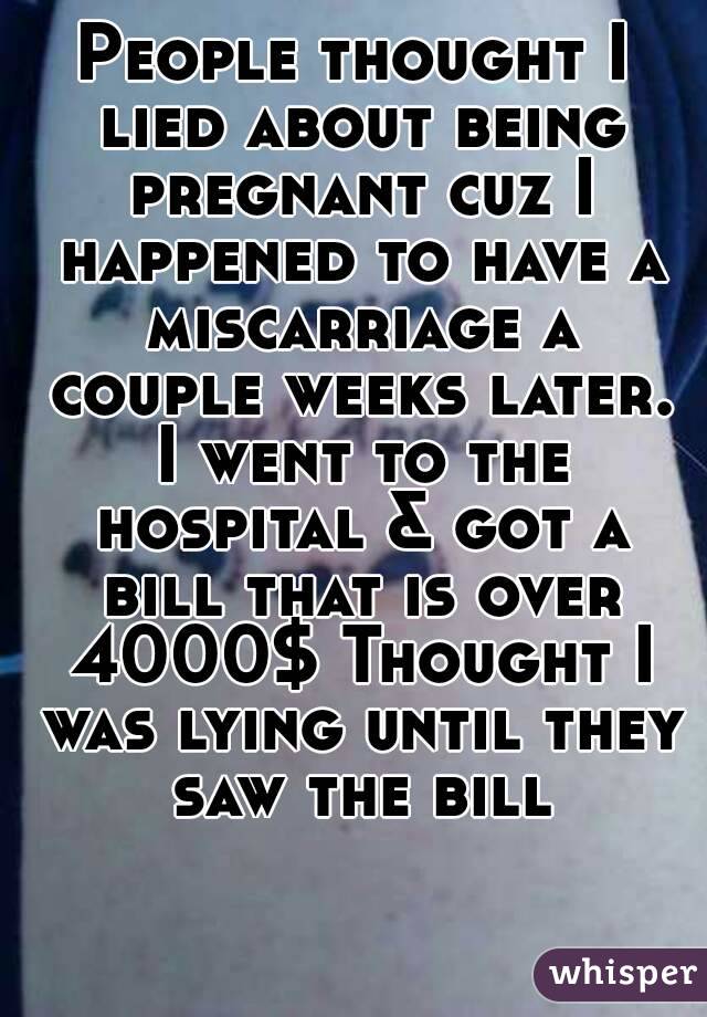 People thought I lied about being pregnant cuz I happened to have a miscarriage a couple weeks later. I went to the hospital & got a bill that is over 4000$ Thought I was lying until they saw the bill