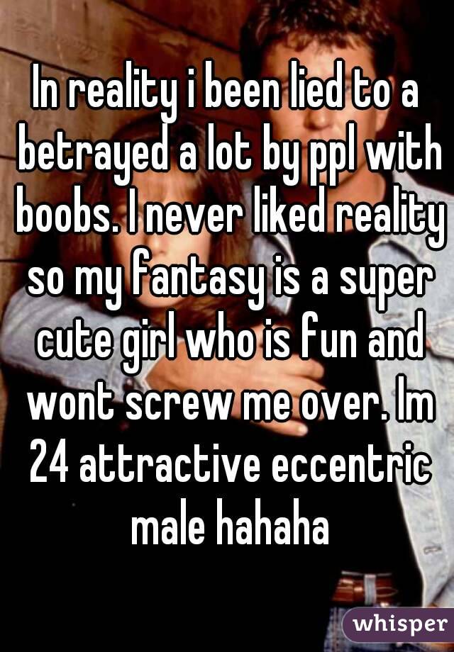 In reality i been lied to a betrayed a lot by ppl with boobs. I never liked reality so my fantasy is a super cute girl who is fun and wont screw me over. Im 24 attractive eccentric male hahaha