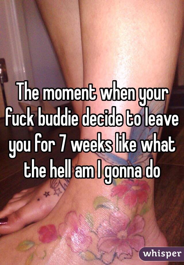 The moment when your fuck buddie decide to leave you for 7 weeks like what the hell am I gonna do 