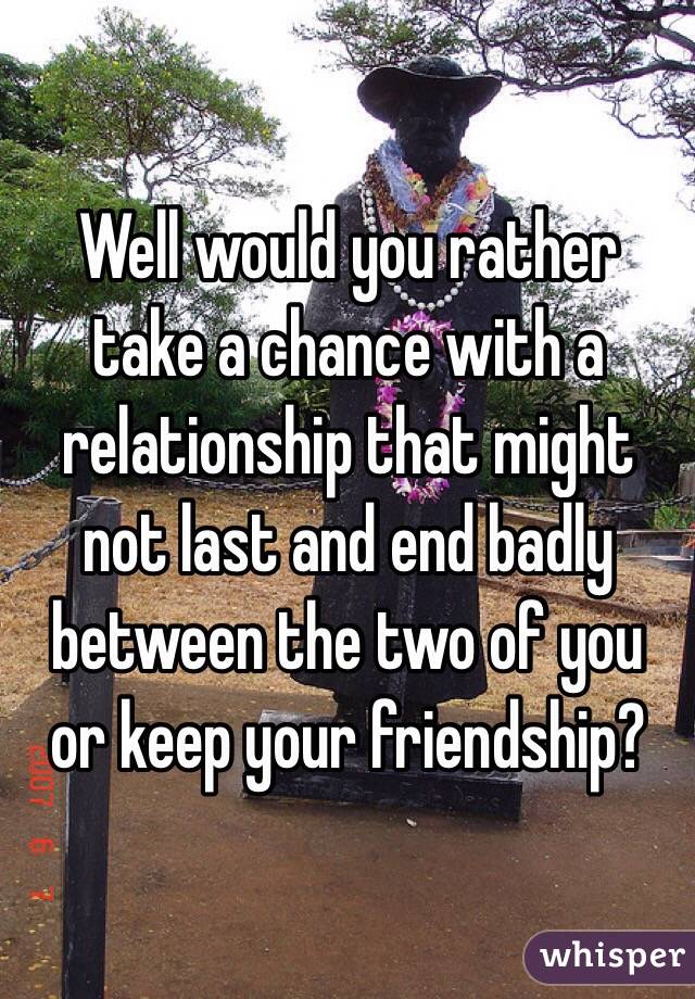 Well would you rather take a chance with a relationship that might not last and end badly between the two of you or keep your friendship?