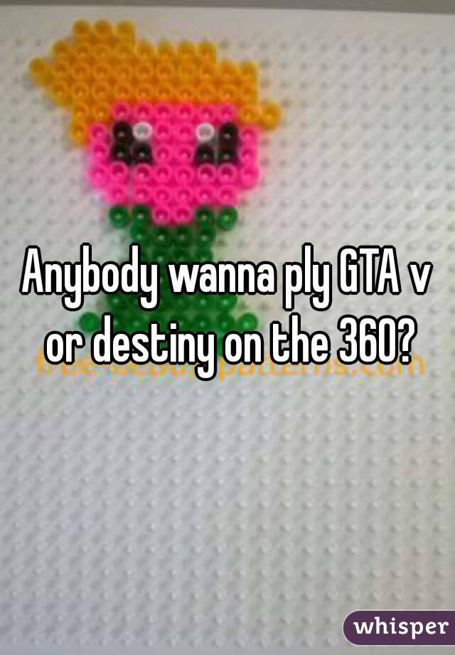 Anybody wanna ply GTA v or destiny on the 360?