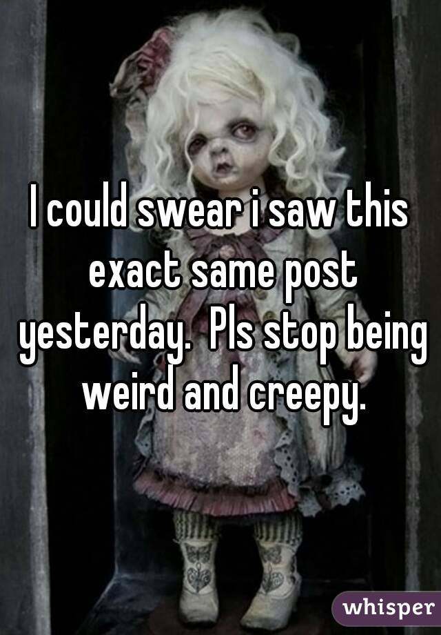 I could swear i saw this exact same post yesterday.  Pls stop being weird and creepy.
