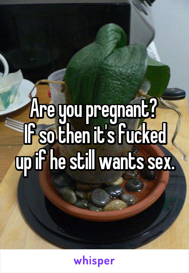 Are you pregnant? 
If so then it's fucked up if he still wants sex.