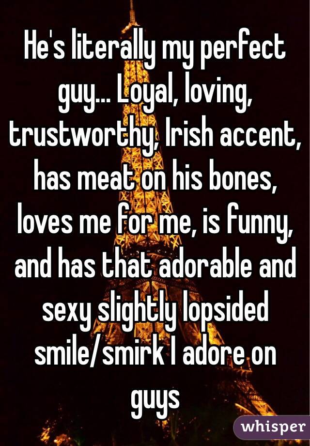 He's literally my perfect guy... Loyal, loving, trustworthy, Irish accent, has meat on his bones, loves me for me, is funny, and has that adorable and sexy slightly lopsided smile/smirk I adore on guys