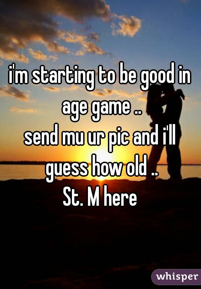 i'm starting to be good in age game ..
send mu ur pic and i'll guess how old ..
St. M here