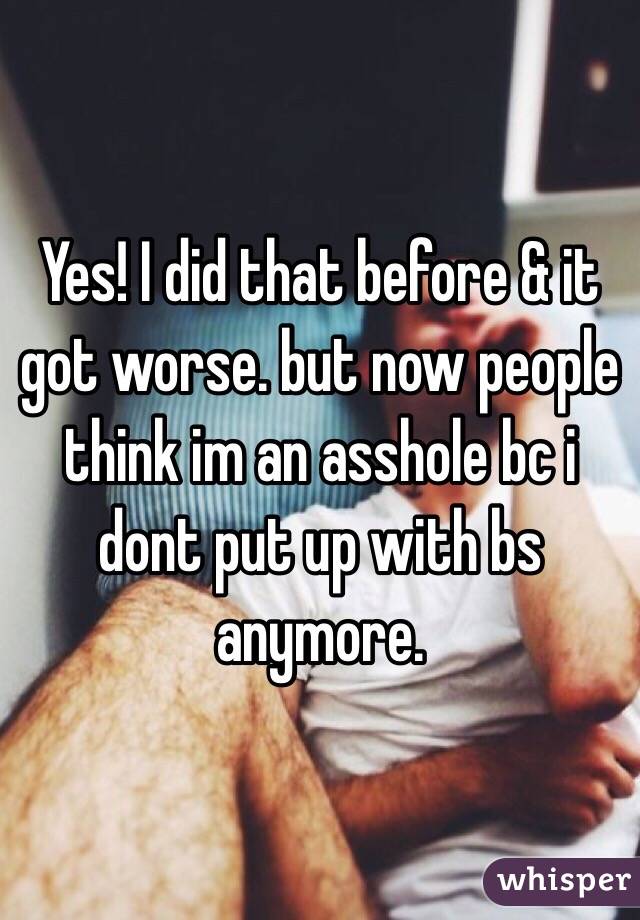 Yes! I did that before & it got worse. but now people think im an asshole bc i dont put up with bs anymore. 