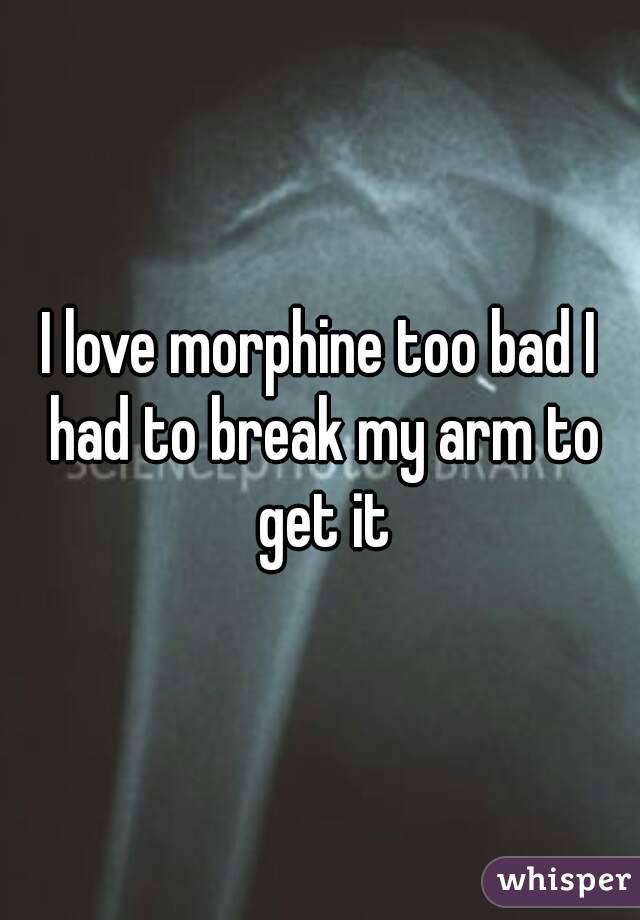 I love morphine too bad I had to break my arm to get it