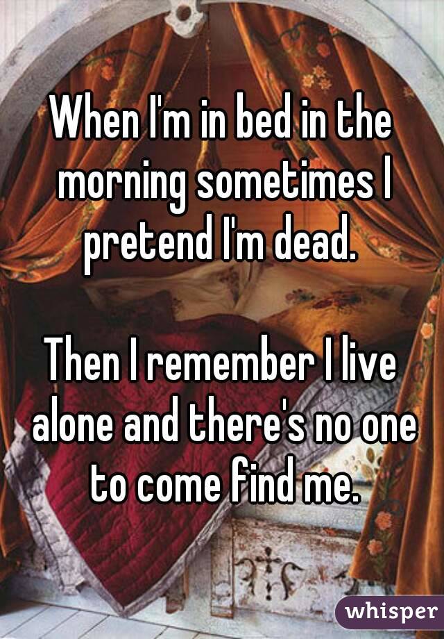 When I'm in bed in the morning sometimes I pretend I'm dead. 

Then I remember I live alone and there's no one to come find me.