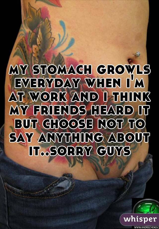my stomach growls everyday when i'm at work and i think my friends heard it but choose not to say anything about it..sorry guys