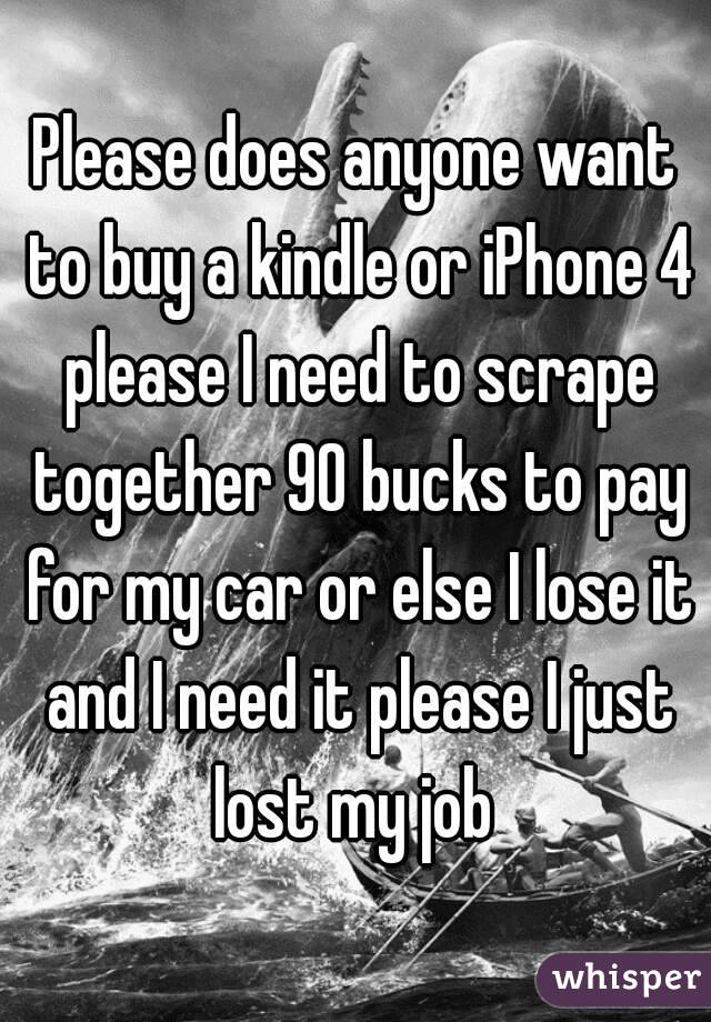 Please does anyone want to buy a kindle or iPhone 4 please I need to scrape together 90 bucks to pay for my car or else I lose it and I need it please I just lost my job 