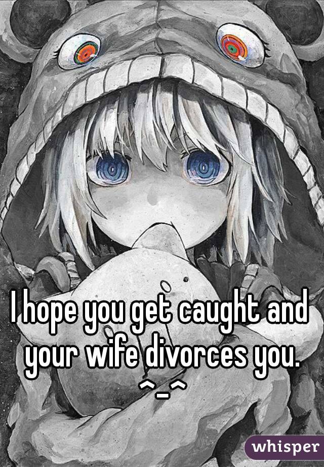 I hope you get caught and your wife divorces you. ^-^