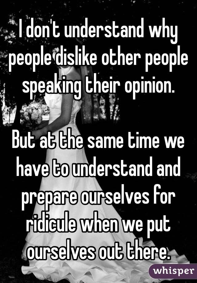 I don't understand why people dislike other people speaking their opinion. 

But at the same time we have to understand and prepare ourselves for ridicule when we put ourselves out there. 