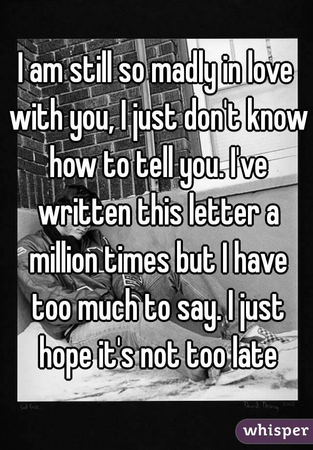 I am still so madly in love with you, I just don't know how to tell you. I've written this letter a million times but I have too much to say. I just hope it's not too late