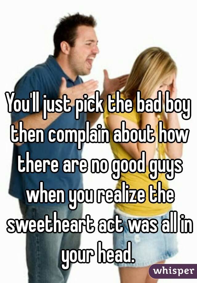 You'll just pick the bad boy then complain about how there are no good guys when you realize the sweetheart act was all in your head. 