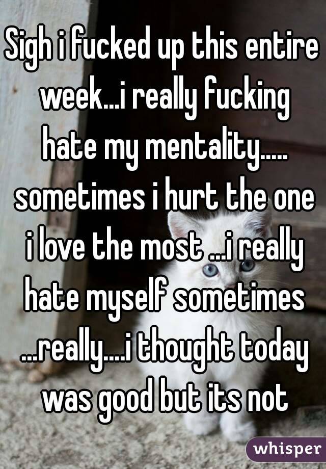 Sigh i fucked up this entire week...i really fucking hate my mentality..... sometimes i hurt the one i love the most ...i really hate myself sometimes ...really....i thought today was good but its not