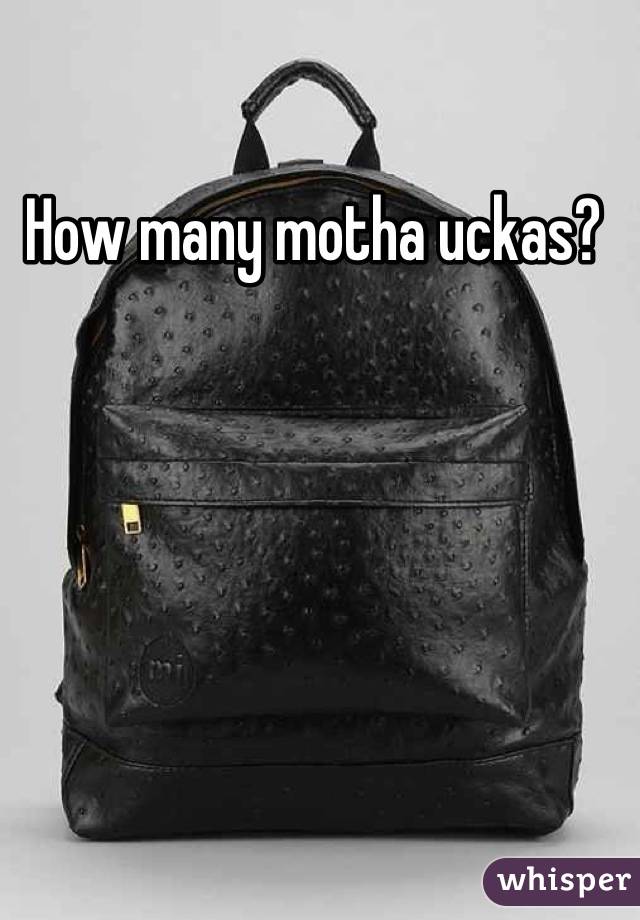 How many motha uckas? 