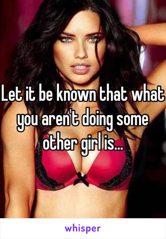 Let it be known that what you aren't doing some other girl is...