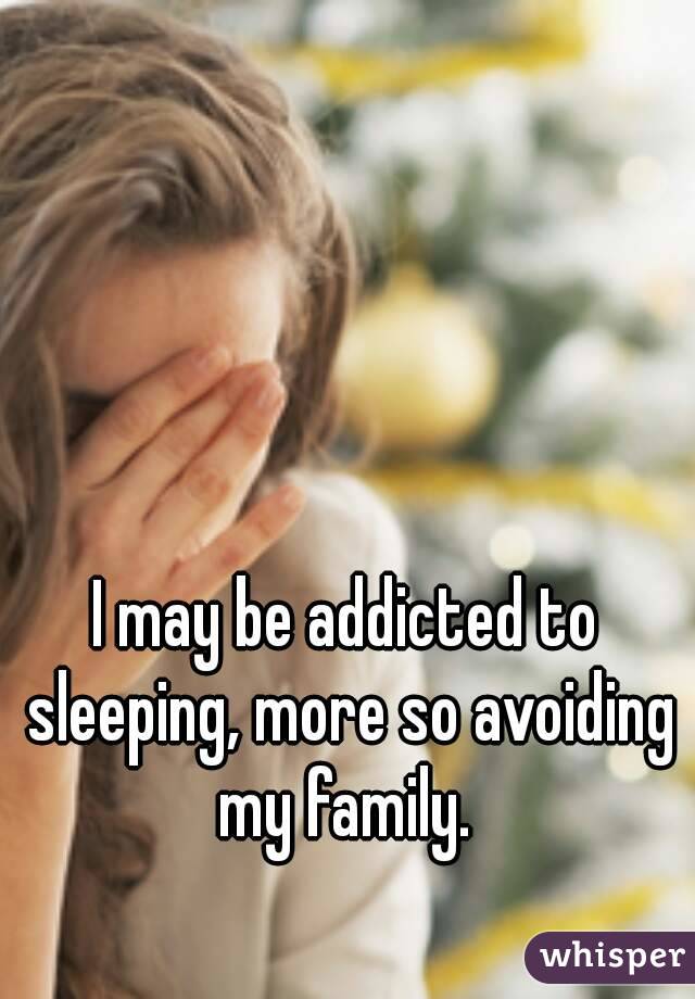 I may be addicted to sleeping, more so avoiding my family. 