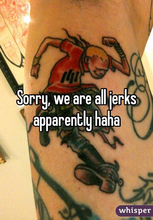 Sorry, we are all jerks apparently haha