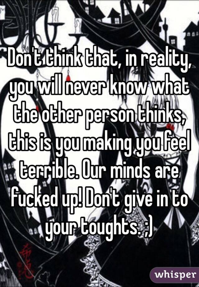 Don't think that, in reality, you will never know what the other person thinks, this is you making you feel terrible. Our minds are fucked up! Don't give in to your toughts. ;)