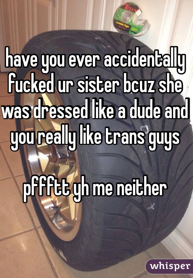 have you ever accidentally fucked ur sister bcuz she was dressed like a dude and you really like trans guys

pffftt yh me neither