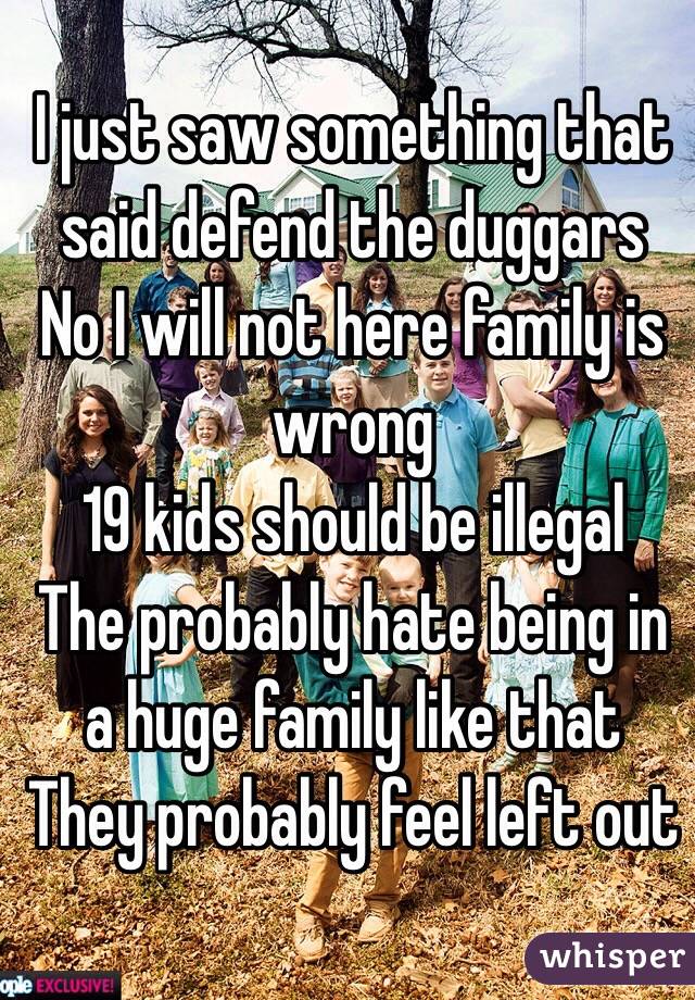 I just saw something that said defend the duggars 
No I will not here family is wrong 
19 kids should be illegal 
The probably hate being in a huge family like that 
They probably feel left out