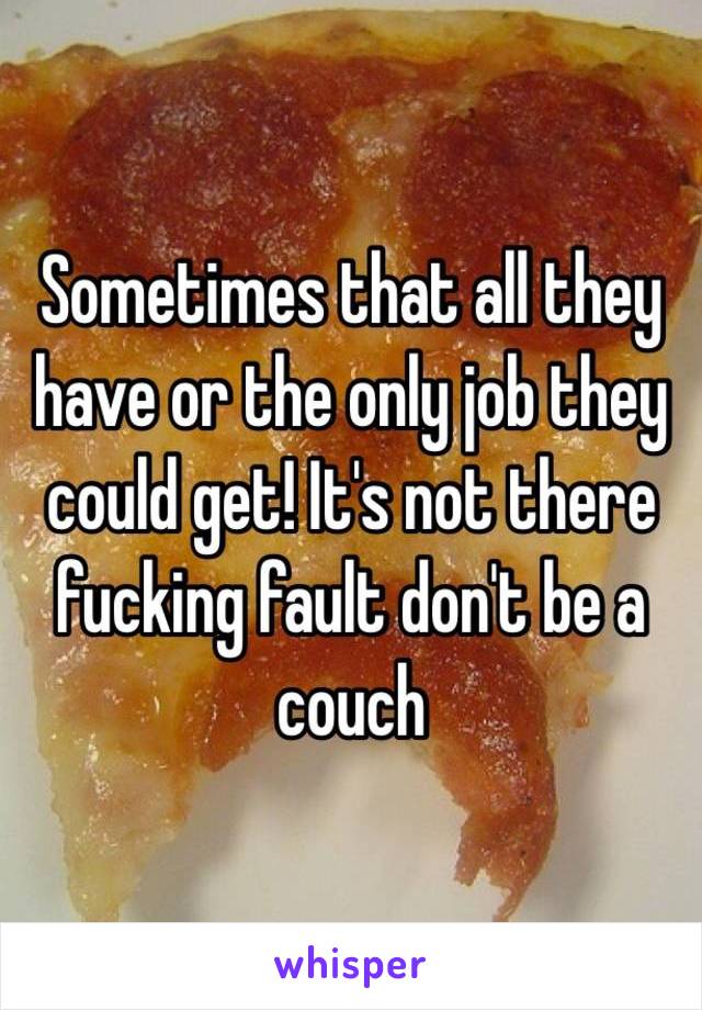 Sometimes that all they have or the only job they could get! It's not there fucking fault don't be a couch