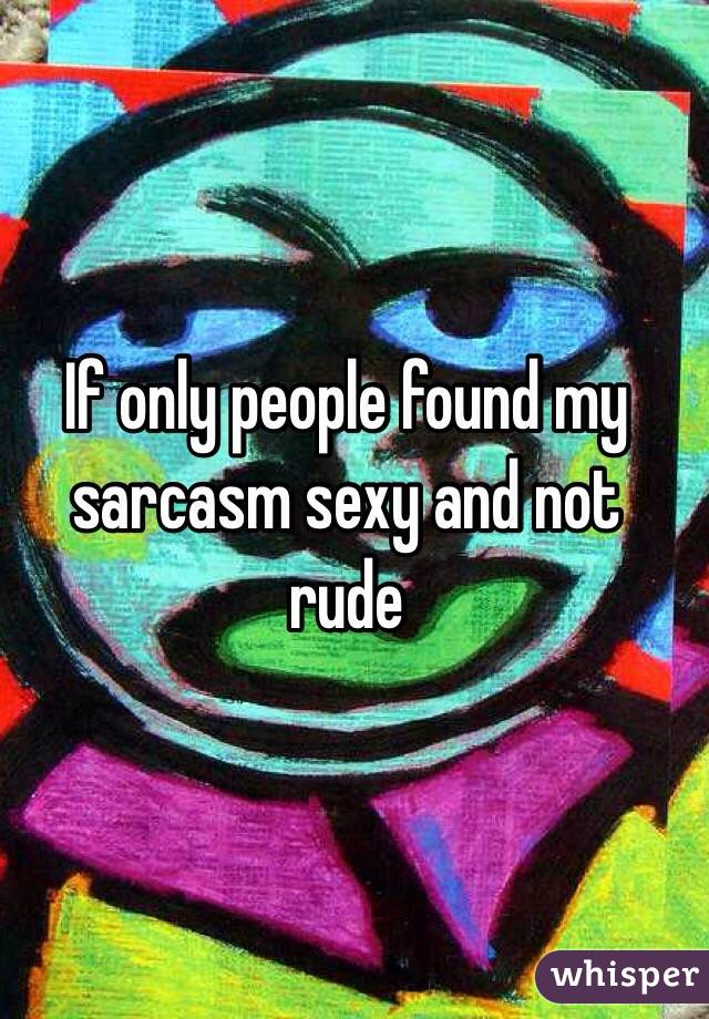 If only people found my sarcasm sexy and not rude
