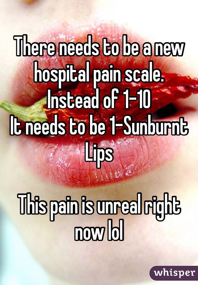 There needs to be a new hospital pain scale.
Instead of 1-10
It needs to be 1-Sunburnt Lips

This pain is unreal right now lol 