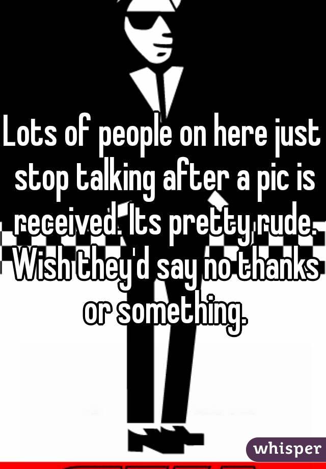Lots of people on here just stop talking after a pic is received. Its pretty rude. Wish they'd say no thanks or something.