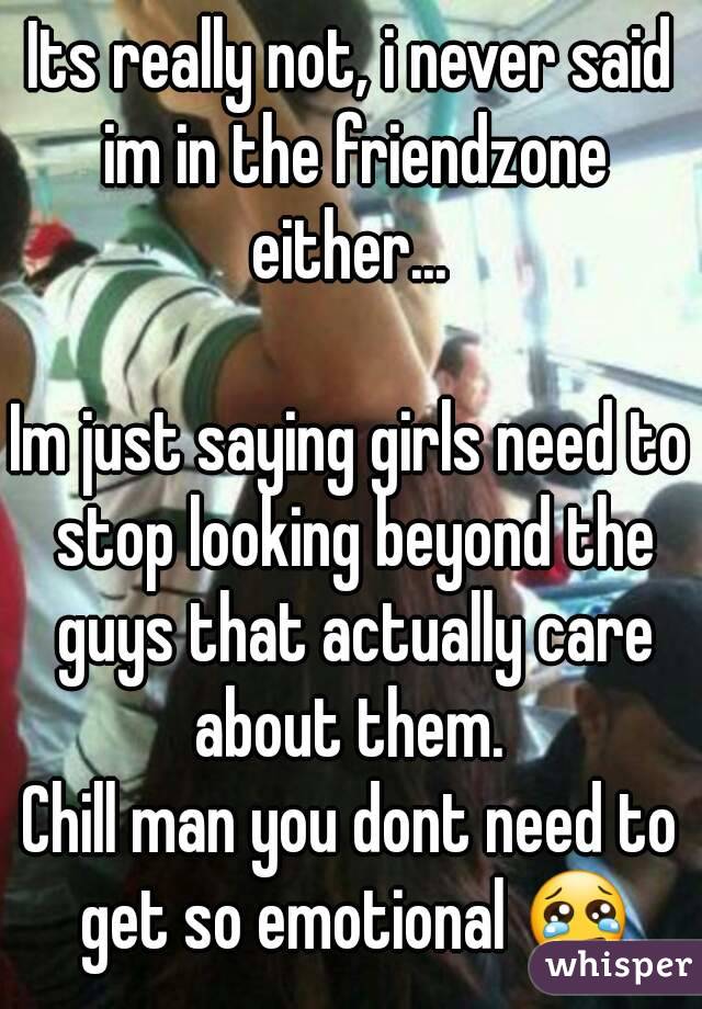 Its really not, i never said im in the friendzone either... 

Im just saying girls need to stop looking beyond the guys that actually care about them. 
Chill man you dont need to get so emotional 😢