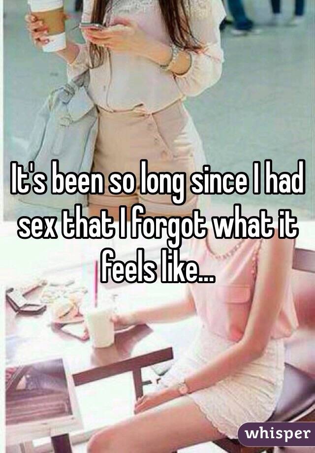 It's been so long since I had sex that I forgot what it feels like...