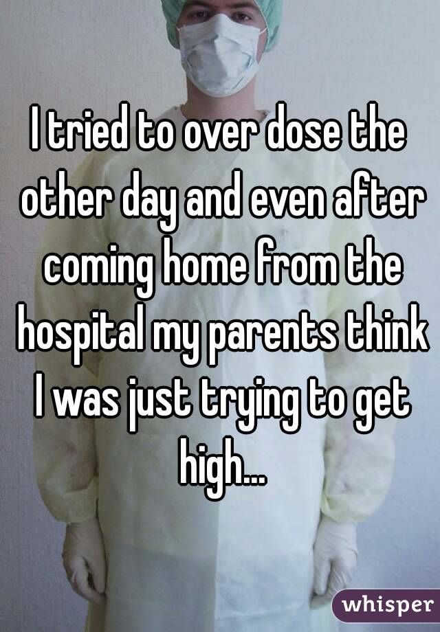 I tried to over dose the other day and even after coming home from the hospital my parents think I was just trying to get high...