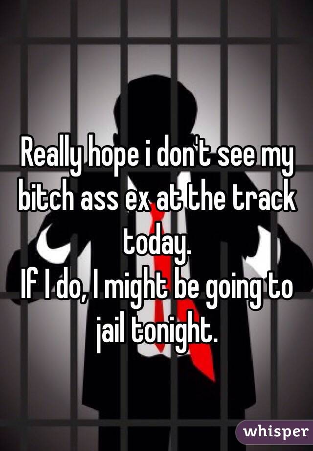 Really hope i don't see my bitch ass ex at the track today.
If I do, I might be going to jail tonight.