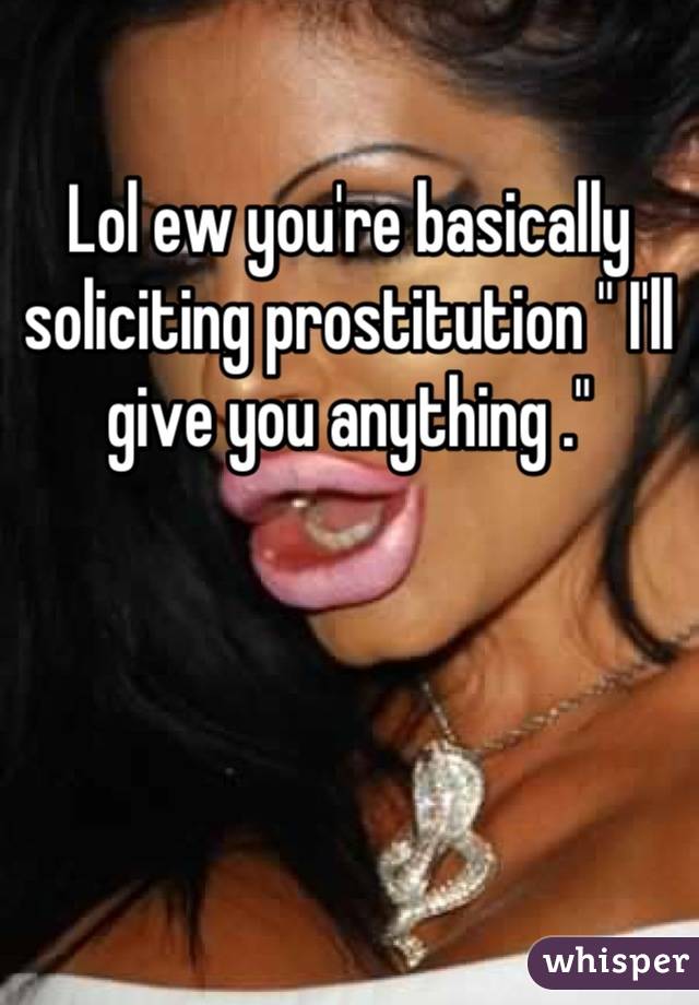 Lol ew you're basically soliciting prostitution " I'll give you anything ."