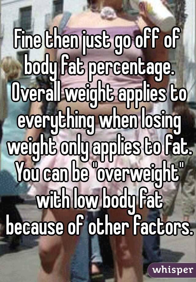 Fine then just go off of body fat percentage. Overall weight applies to everything when losing weight only applies to fat. You can be "overweight" with low body fat because of other factors.