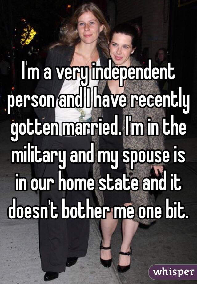 I'm a very independent person and I have recently gotten married. I'm in the military and my spouse is in our home state and it doesn't bother me one bit.