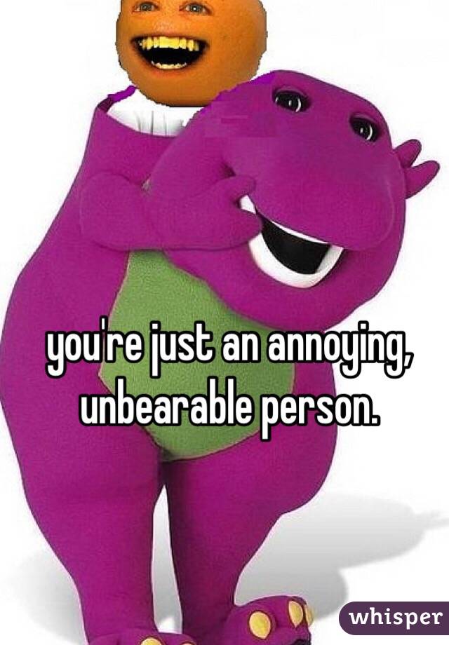 you're just an annoying, unbearable person. 