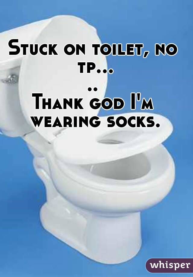Stuck on toilet, no tp.....
Thank god I'm wearing socks.
