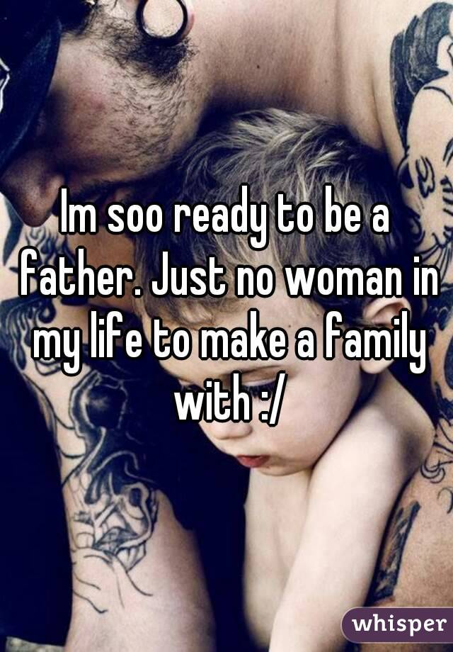 Im soo ready to be a father. Just no woman in my life to make a family with :/