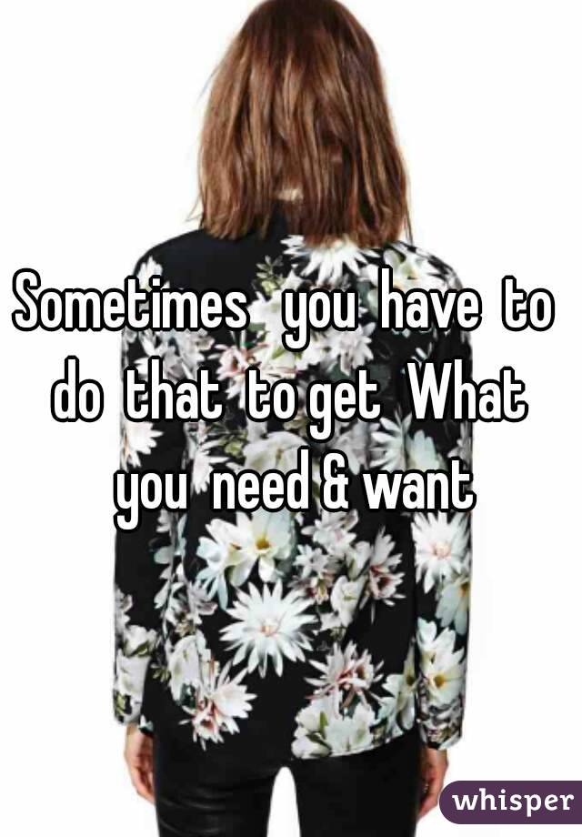 Sometimes   you  have  to  do  that  to get  What  you  need & want