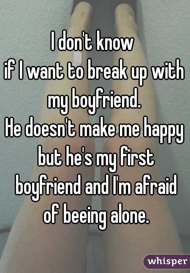 I don't know 
if I want to break up with my boyfriend. 
He doesn't make me happy but he's my first boyfriend and I'm afraid of beeing alone.