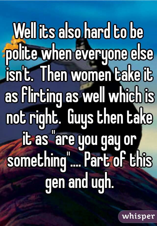 Well its also hard to be polite when everyone else isn't.  Then women take it as flirting as well which is not right.  Guys then take it as "are you gay or something".... Part of this gen and ugh.