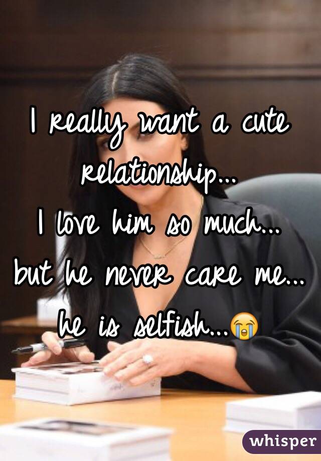 I really want a cute relationship... 
I love him so much... 
but he never care me... 
he is selfish...😭